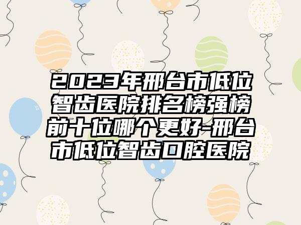 2023年邢台市低位智齿医院排名榜强榜前十位哪个更好-邢台市低位智齿口腔医院