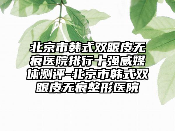 北京市韩式双眼皮无痕医院排行十强威媒体测评-北京市韩式双眼皮无痕整形医院