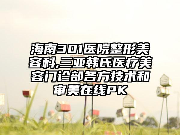 海南301医院整形美容科,三亚韩氏医疗美容门诊部各方技术和审美在线PK