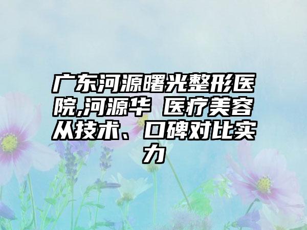 广东河源曙光整形医院,河源华媄医疗美容从技术、口碑对比实力