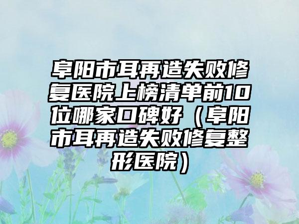 阜阳市耳再造失败修复医院上榜清单前10位哪家口碑好（阜阳市耳再造失败修复整形医院）