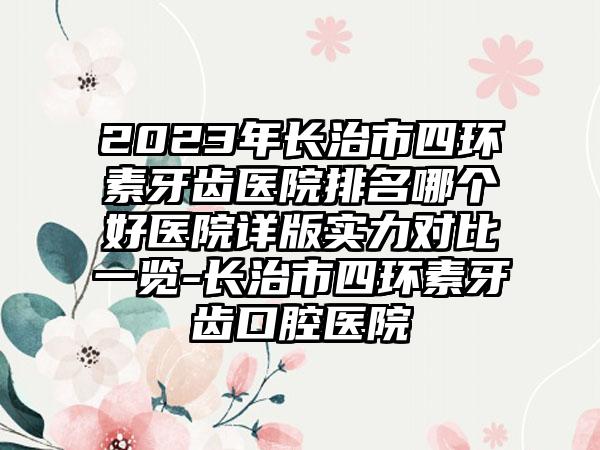 2023年长治市四环素牙齿医院排名哪个好医院详版实力对比一览-长治市四环素牙齿口腔医院