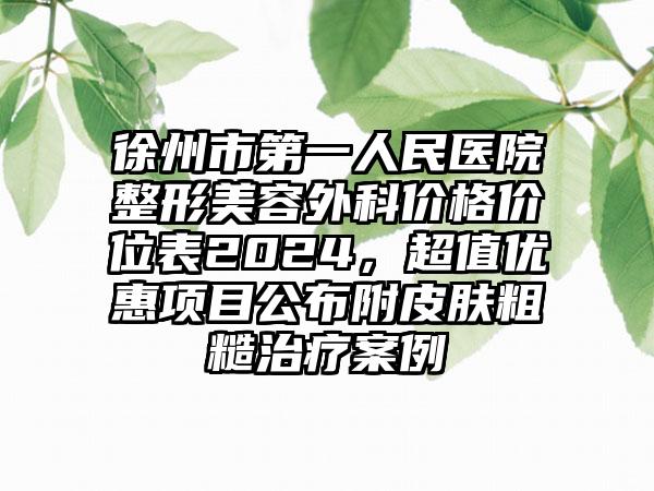 徐州市第一人民医院整形美容外科价格价位表2024，超值优惠项目公布附皮肤粗糙治疗案例