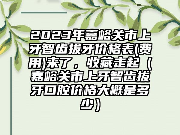 2023年嘉峪关市上牙智齿拔牙价格表(费用)来了，收藏走起（嘉峪关市上牙智齿拔牙口腔价格大概是多少）