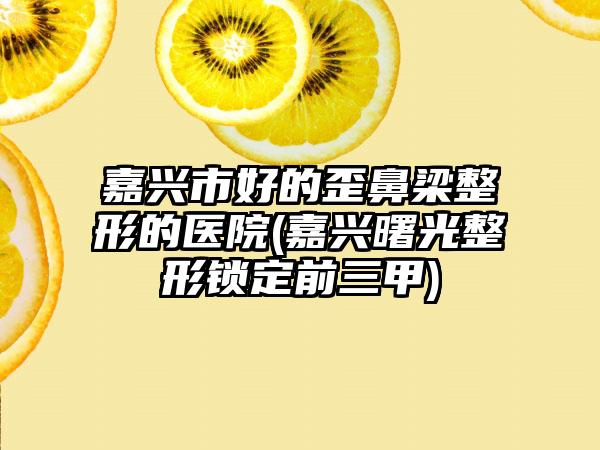 嘉兴市好的歪鼻梁整形的医院(嘉兴曙光整形锁定前三甲)