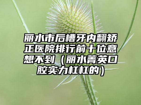 丽水市后槽牙内翻矫正医院排行前十位意想不到（丽水菁英口腔实力杠杠的）