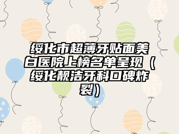 绥化市超薄牙贴面美白医院上榜名单呈现（绥化靓洁牙科口碑炸裂）