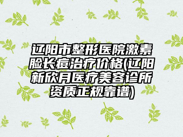 辽阳市整形医院激素脸长痘治疗价格(辽阳新欣月医疗美容诊所资质正规靠谱)