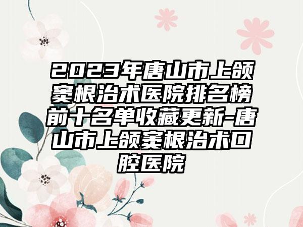 2023年唐山市上颌窦根治术医院排名榜前十名单收藏更新-唐山市上颌窦根治术口腔医院