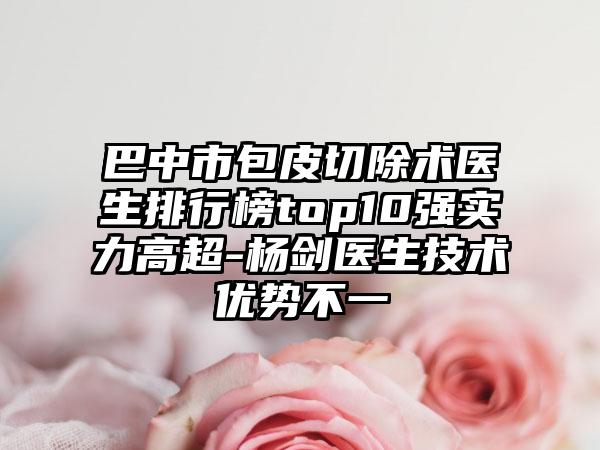 巴中市包皮切除术医生排行榜top10强实力高超-杨剑医生技术优势不一