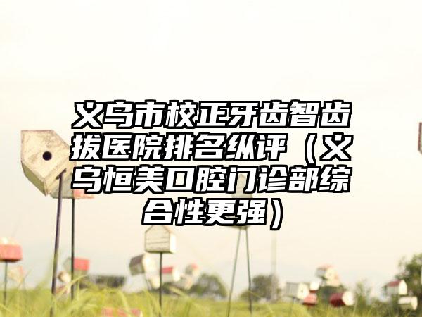 义乌市校正牙齿智齿拔医院排名纵评（义乌恒美口腔门诊部综合性更强）