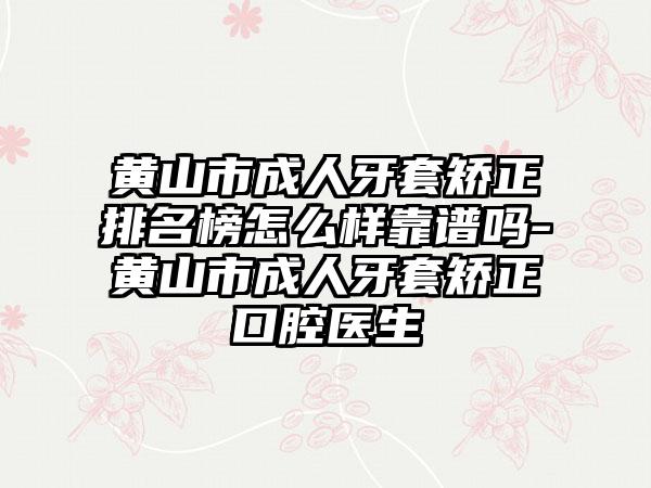 黄山市成人牙套矫正排名榜怎么样靠谱吗-黄山市成人牙套矫正口腔医生