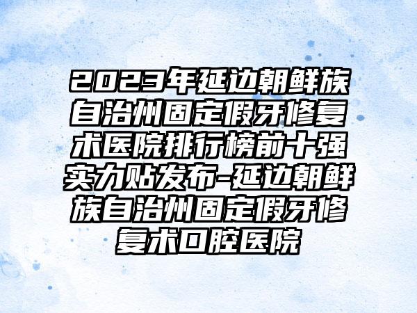 2023年延边朝鲜族自治州固定假牙修复术医院排行榜前十强实力贴发布-延边朝鲜族自治州固定假牙修复术口腔医院