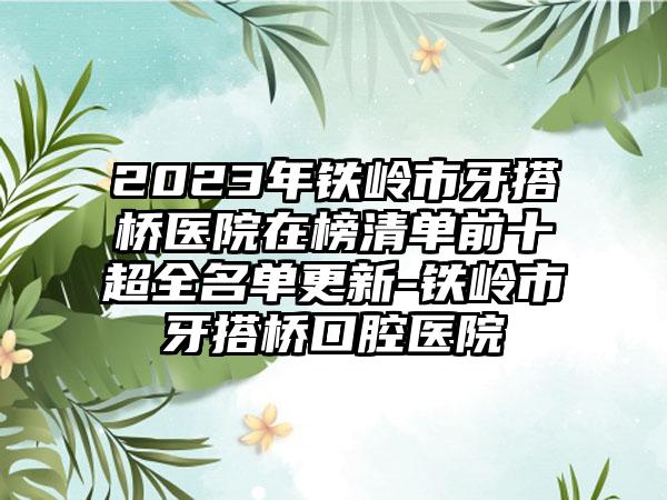 2023年铁岭市牙搭桥医院在榜清单前十超全名单更新-铁岭市牙搭桥口腔医院