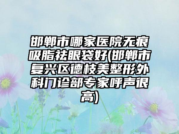 邯郸市哪家医院无痕吸脂祛眼袋好(邯郸市复兴区德枝美整形外科门诊部专家呼声很高)