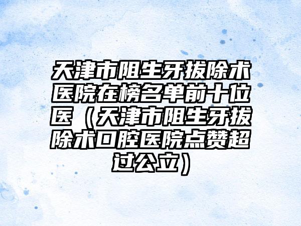 天津市阻生牙拔除术医院在榜名单前十位医（天津市阻生牙拔除术口腔医院点赞超过公立）