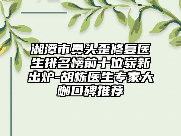 湘潭市鼻头歪修复医生排名榜前十位崭新出炉-胡栋医生专家大咖口碑推荐