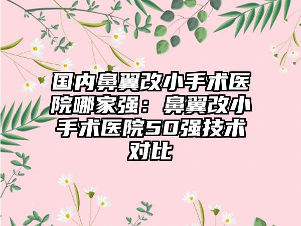 国内鼻翼改小手术医院哪家强：鼻翼改小手术医院50强技术对比