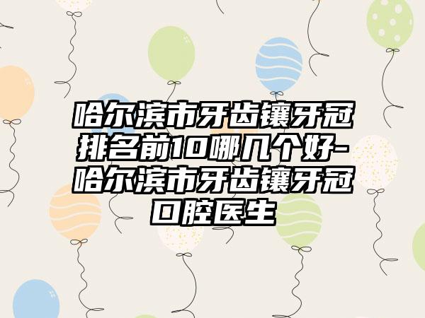 哈尔滨市牙齿镶牙冠排名前10哪几个好-哈尔滨市牙齿镶牙冠口腔医生