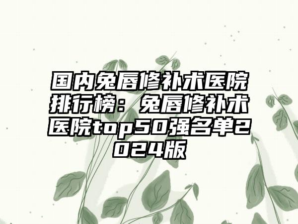 国内兔唇修补术医院排行榜：兔唇修补术医院top50强名单2024版