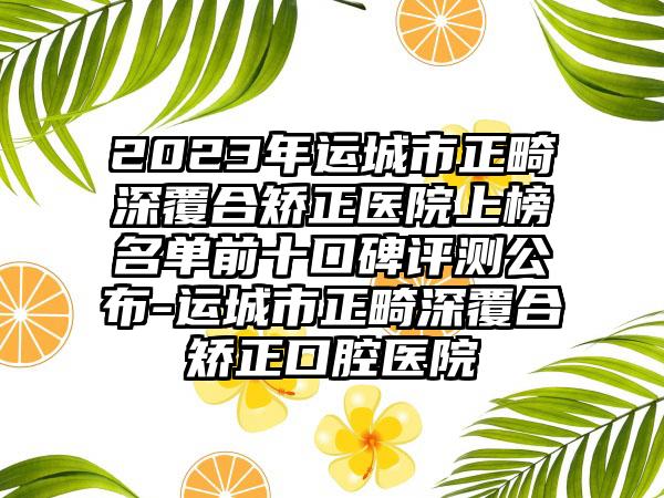 2023年运城市正畸深覆合矫正医院上榜名单前十口碑评测公布-运城市正畸深覆合矫正口腔医院