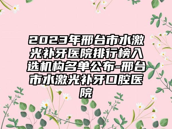 2023年邢台市水激光补牙医院排行榜入选机构名单公布-邢台市水激光补牙口腔医院