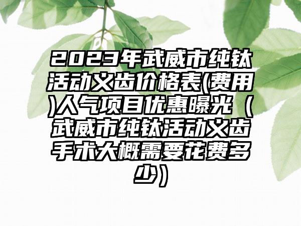 2023年武威市纯钛活动义齿价格表(费用)人气项目优惠曝光（武威市纯钛活动义齿手术大概需要花费多少）