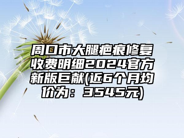 周口市大腿疤痕修复收费明细2024官方新版巨献(近6个月均价为：3545元)