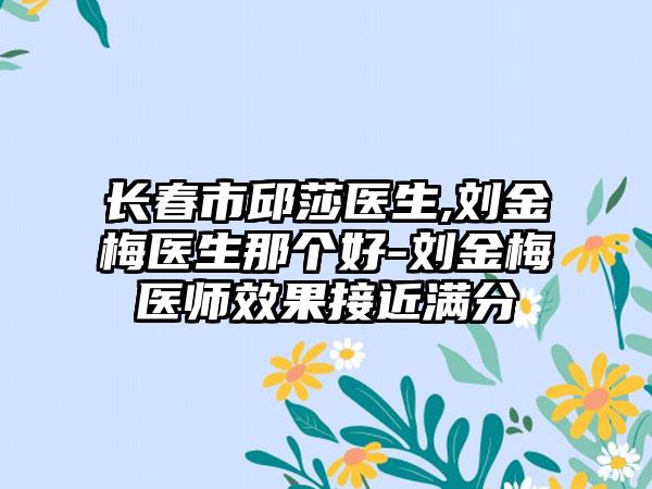 长春市邱莎医生,刘金梅医生那个好-刘金梅医师效果接近满分