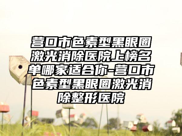 营口市色素型黑眼圈激光消除医院上榜名单哪家适合你-营口市色素型黑眼圈激光消除整形医院