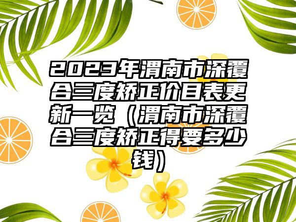 2023年渭南市深覆合三度矫正价目表更新一览（渭南市深覆合三度矫正得要多少钱）