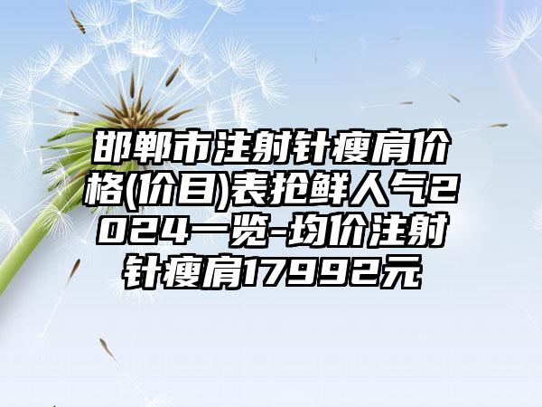 邯郸市注射针瘦肩价格(价目)表抢鲜人气2024一览-均价注射针瘦肩17992元