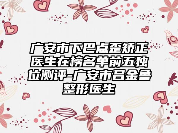 广安市下巴点歪矫正医生在榜名单前五独位测评-广安市吕金鲁整形医生