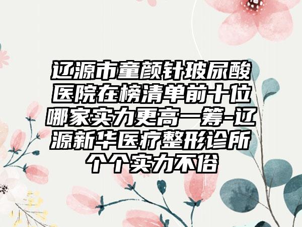 辽源市童颜针玻尿酸医院在榜清单前十位哪家实力更高一筹-辽源新华医疗整形诊所个个实力不俗