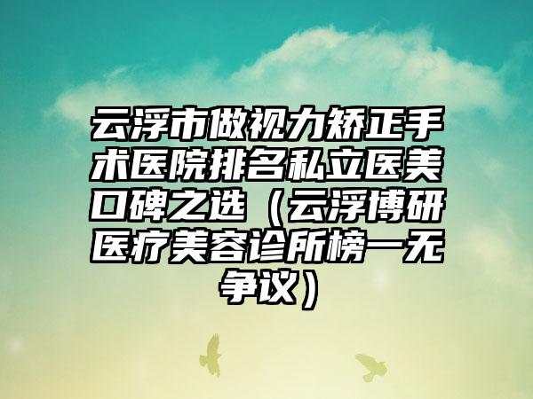 云浮市做视力矫正手术医院排名私立医美口碑之选（云浮博研医疗美容诊所榜一无争议）