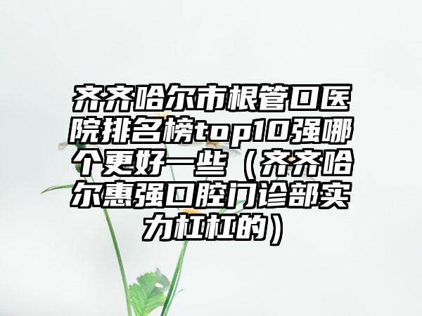 齐齐哈尔市根管口医院排名榜top10强哪个更好一些（齐齐哈尔惠强口腔门诊部实力杠杠的）