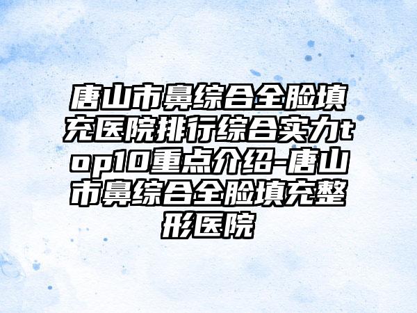 唐山市鼻综合全脸填充医院排行综合实力top10重点介绍-唐山市鼻综合全脸填充整形医院