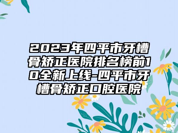 2023年四平市牙槽骨矫正医院排名榜前10全新上线-四平市牙槽骨矫正口腔医院