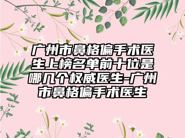 广州市鼻格偏手术医生上榜名单前十位是哪几个权威医生-广州市鼻格偏手术医生