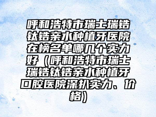 呼和浩特市瑞士瑞锆钛锆亲水种植牙医院在榜名单哪几个实力好（呼和浩特市瑞士瑞锆钛锆亲水种植牙口腔医院深扒实力、价格）