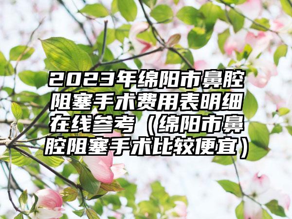 2023年绵阳市鼻腔阻塞手术费用表明细在线参考（绵阳市鼻腔阻塞手术比较便宜）