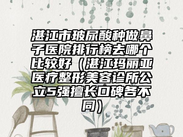 湛江市玻尿酸种做鼻子医院排行榜去哪个比较好（湛江玛丽亚医疗整形美容诊所公立5强擅长口碑各不同）