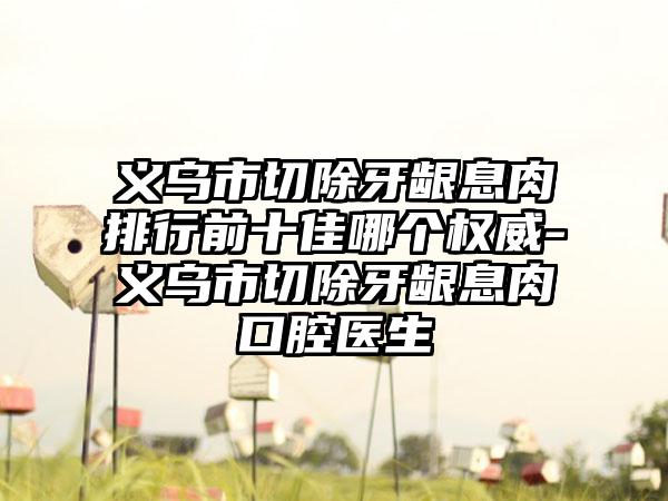 义乌市切除牙龈息肉排行前十佳哪个权威-义乌市切除牙龈息肉口腔医生