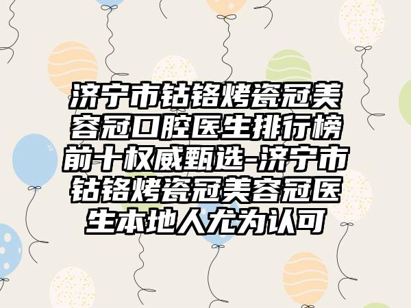 济宁市钴铬烤瓷冠美容冠口腔医生排行榜前十权威甄选-济宁市钴铬烤瓷冠美容冠医生本地人尤为认可