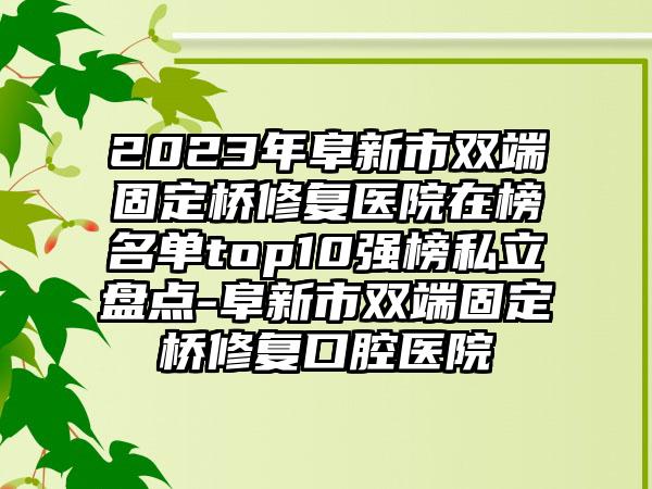 2023年阜新市双端固定桥修复医院在榜名单top10强榜私立盘点-阜新市双端固定桥修复口腔医院