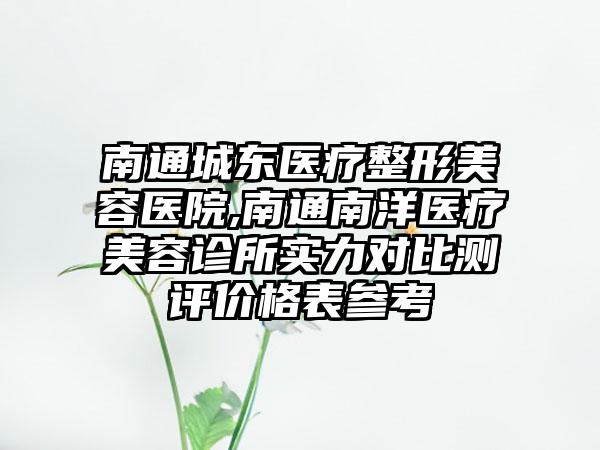 南通城东医疗整形美容医院,南通南洋医疗美容诊所实力对比测评价格表参考