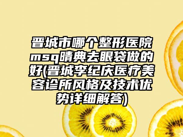 晋城市哪个整形医院msq晴典去眼袋做的好(晋城李纪庆医疗美容诊所风格及技术优势详细解答)