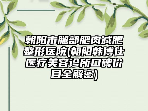 朝阳市腿部肥肉减肥整形医院(朝阳韩博仕医疗美容诊所口碑价目全解密)