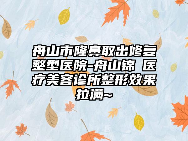 舟山市隆鼻取出修复整型医院-舟山锦媄医疗美容诊所整形效果拉满~