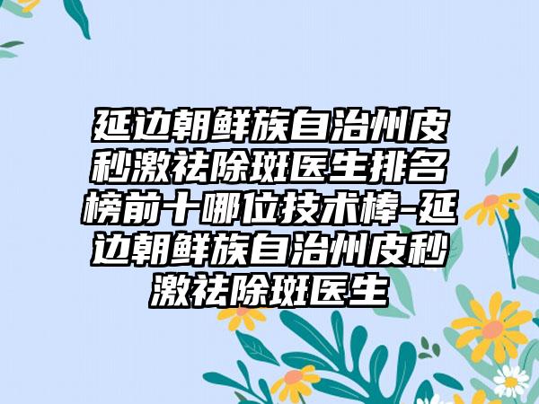 延边朝鲜族自治州皮秒激祛除斑医生排名榜前十哪位技术棒-延边朝鲜族自治州皮秒激祛除斑医生